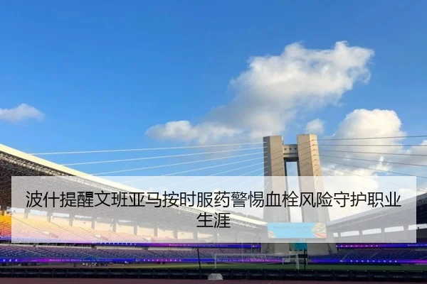 波什提醒文班亚马按时服药警惕血栓风险守护职业生涯