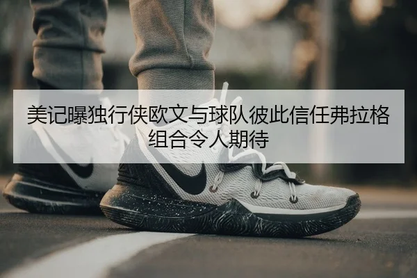 美记曝独行侠欧文与球队彼此信任弗拉格组合令人期待