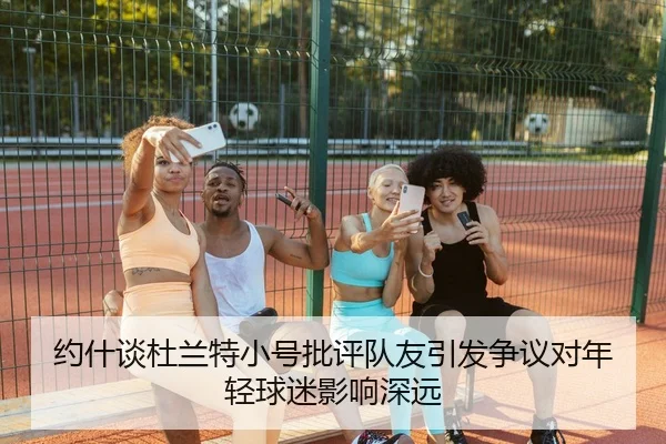 约什谈杜兰特小号批评队友引发争议对年轻球迷影响深远