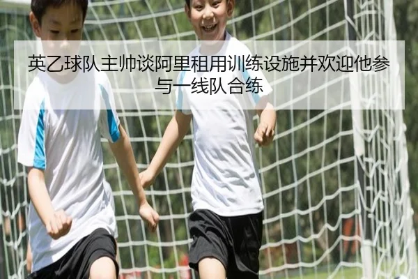 英乙球队主帅谈阿里租用训练设施并欢迎他参与一线队合练